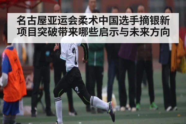 名古屋亚运会柔术中国选手摘银新项目突破带来哪些启示与未来方向