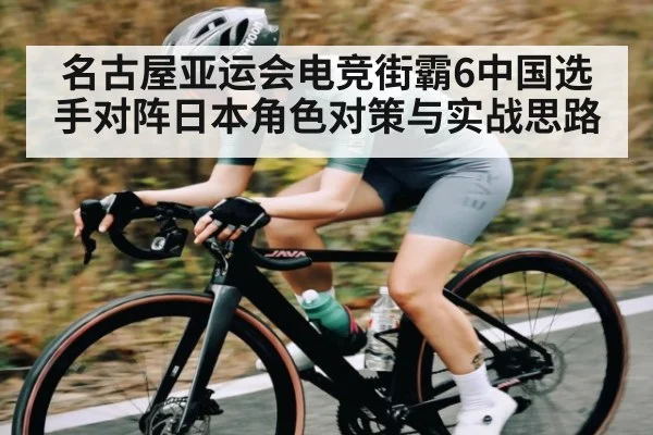 名古屋亚运会电竞街霸6中国选手对阵日本角色对策与实战思路