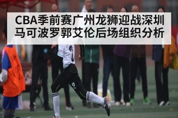 CBA季前赛广州龙狮迎战深圳马可波罗郭艾伦后场组织分析
