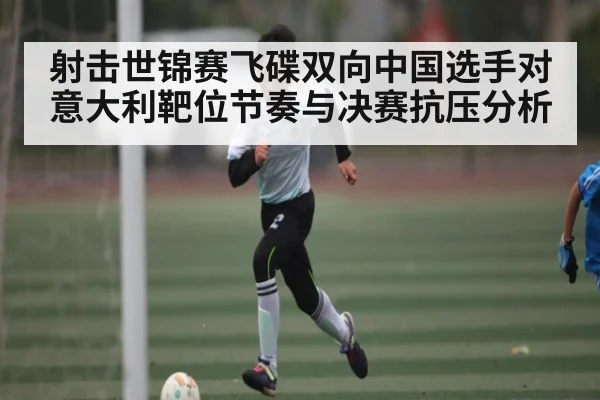 射击世锦赛飞碟双向中国选手对意大利靶位节奏与决赛抗压分析