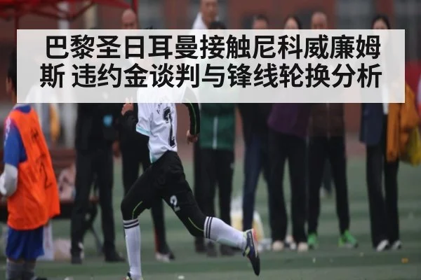 巴黎圣日耳曼接触尼科威廉姆斯 违约金谈判与锋线轮换分析